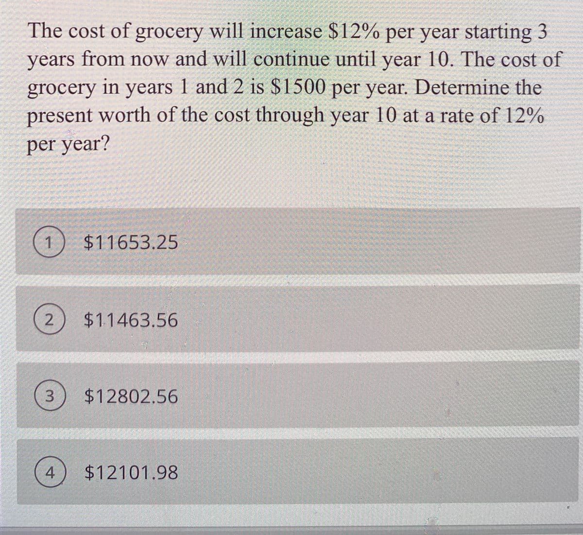 The cost of grocery will increase $12% per year starting 3
years from now and will continue until year 10. The cost of
grocery in years 1 and 2 is $1500 per year. Determine the
present worth of the cost through year 10 at a rate of 12%
per year?
$11653.25
$11463.56
$12802.56
4
$12101.98
