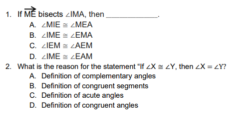 1. If MÉ bisects ZIMA, then
A. ZMIE = ZMEA
B. ZIME = ZEMA
C. ZIEM = ZAEM
D. ZIME = ZEAM
2. What is the reason for the statement "If LX = LY, then 2X = LY?
A. Definition of complementary angles
B. Definition of congruent segments
C. Definition of acute angles
D. Definition of congruent angles
