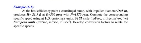 Example (6-1):
At the best efficiency point a centrifugal pump, with impeller diameter D=8 in,
produces H= 21.9 ft at Q=300 gpm with N=1170 rpm. Compute the corresponding
specific speed using a) U.S. customary units. B) SI units (rad/sec, m/sec, m'/sec").c)
European units (rev/sec, m/sec, m/sec?). Develop conversion factors to relate the
specific speeds.
