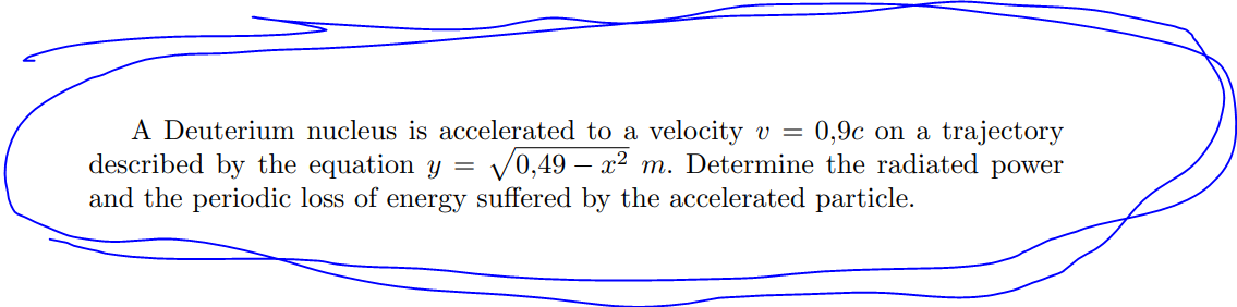 A Deuterium nucleus is accelerated to a velocity v = 0,9c on a trajectory
described by the equation y = √0,49x2 m. Determine the radiated power
and the periodic loss of energy suffered by the accelerated particle.