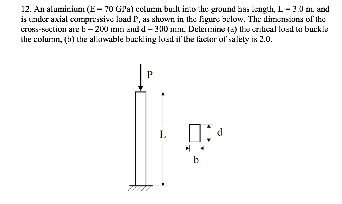 12. An aluminium (E = 70 GPa) column built into the ground has length, L = 3.0 m, and
is under axial compressive load P, as shown in the figure below. The dimensions of the
cross-section are b = 200 mm and d 300 mm. Determine (a) the critical load to buckle
the column, (b) the allowable buckling load if the factor of safety is 2.0.
=
P
L
b
I
d