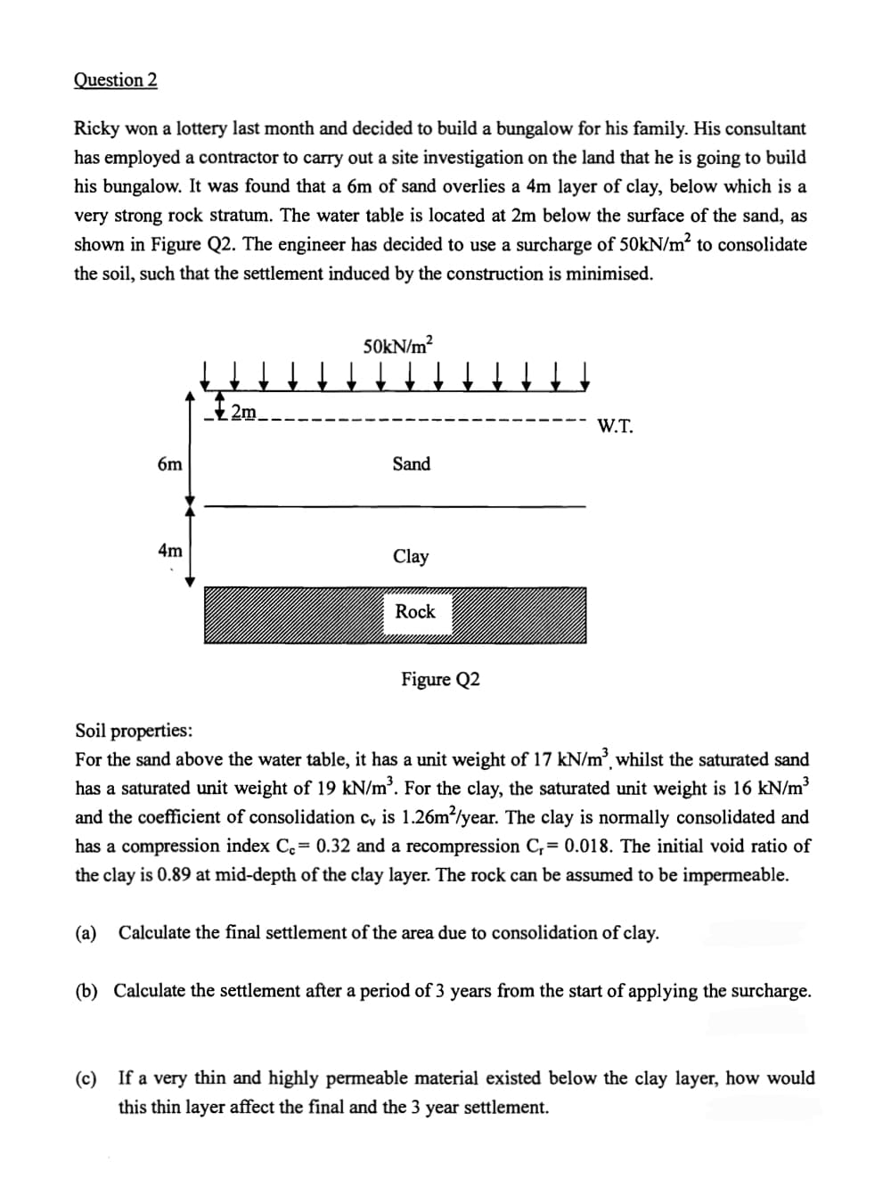 Question 2
Ricky won a lottery last month and decided to build a bungalow for his family. His consultant
has employed a contractor to carry out a site investigation on the land that he is going to build
his bungalow. It was found that a 6m of sand overlies a 4m layer of clay, below which is a
very strong rock stratum. The water table is located at 2m below the surface of the sand, as
shown in Figure Q2. The engineer has decided to use a surcharge of 50kN/m² to consolidate
the soil, such that the settlement induced by the construction is minimised.
6m
4m
I 2m
50kN/m²
↓↓↓↓↓↓↓↓↓
Sand
Clay
Rock
Figure Q2
W.T.
Soil properties:
For the sand above the water table, it has a unit weight of 17 kN/m³, whilst the saturated sand
has a saturated unit weight of 19 kN/m³. For the clay, the saturated unit weight is 16 kN/m³
and the coefficient of consolidation c, is 1.26m²/year. The clay is normally consolidated and
has a compression index Cc= 0.32 and a recompression C,= 0.018. The initial void ratio of
the clay is 0.89 at mid-depth of the clay layer. The rock can be assumed to be impermeable.
(a) Calculate the final settlement of the area due to consolidation of clay.
(b) Calculate the settlement after a period of 3 years from the start of applying the surcharge.
(c) If a very thin and highly permeable material existed below the clay layer, how would
this thin layer affect the final and the 3 year settlement.