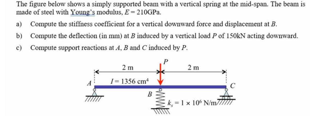 The figure below shows a simply supported beam with a vertical spring at the mid-span. The beam is
made of steel with Young's modulus, E = 210GPa.
a) Compute the stiffness coefficient for a vertical downward force and displacement at B.
b) Compute the deflection (in mm) at B induced by a vertical load P of 150kN acting downward.
c) Compute support reactions at A, B and C induced by P.
P
2 m
I= 1356 cm4
B
www.
2 m
k, 1 x 106 N/m7