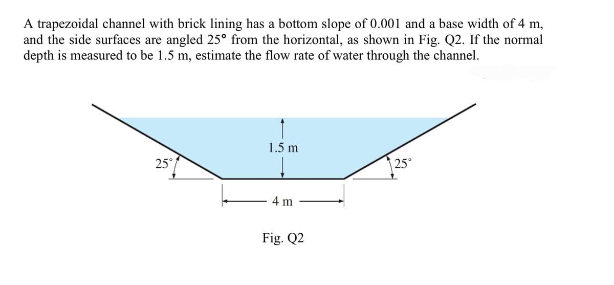 A trapezoidal channel with brick lining has a bottom slope of 0.001 and a base width of 4 m,
and the side surfaces are angled 25° from the horizontal, as shown in Fig. Q2. If the normal
depth is measured to be 1.5 m, estimate the flow rate of water through the channel.
25°
1.5 m
4 m
Fig. Q2
25°