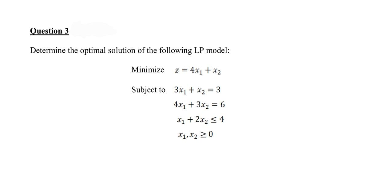 Question 3
Determine the optimal solution of the following LP model:
Minimize
z = 4x1 + x2
Subject to
3x1 + x2 = 3
4х, + 3х, — 6
х,+ 2х, < 4
X1, X2 > 0
