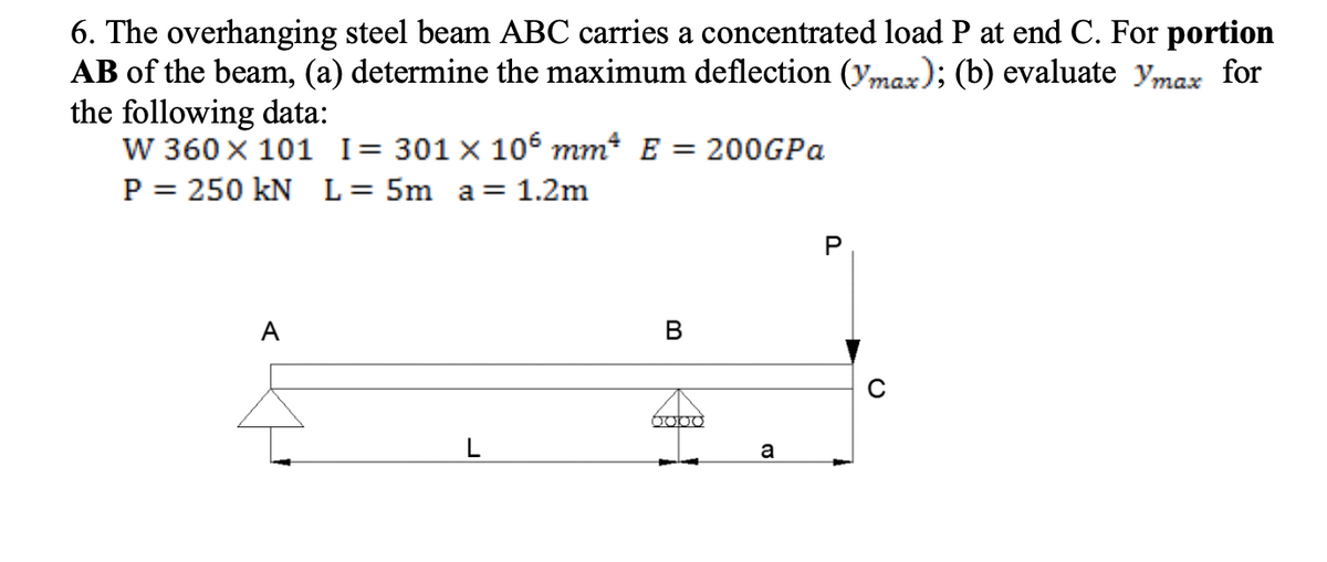 6. The overhanging steel beam ABC carries a concentrated load P at end C. For portion
AB of the beam, (a) determine the maximum deflection (max); (b) evaluate ymax for
the following data:
W 360 x 101 I = 301 x 106 mm² E = 200GPa
P = 250 kN L = 5m a = 1.2m
B
0000
a
P
с