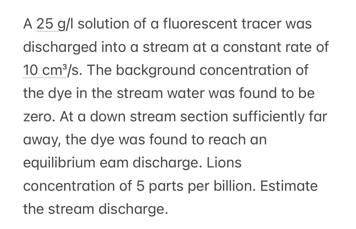 A 25 g/l solution of a fluorescent tracer was
discharged into a stream at a constant rate of
10 cm³/s. The background concentration of
the dye in the stream water was found to be
zero. At a down stream section sufficiently far
away, the dye was found to reach an
equilibrium eam discharge. Lions
concentration of 5 parts per billion. Estimate
the stream discharge.