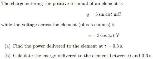 The charge entering the positive terminal of an element is
q = 5 sin 4πt mC
while the voltage across the element (plus to minus) is
v = 3 cos 4πt V
(a) Find the power delivered to the element at t = 0.3 s.
(b) Calculate the energy delivered to the element between 0 and 0.6 s.