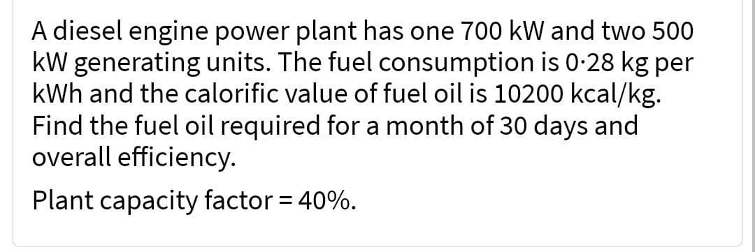 A diesel engine power plant has one 700 kW and two 500
kW generating units. The fuel consumption is 0.28 kg per
kWh and the calorific value of fuel oil is 10200 kcal/kg.
Find the fuel oil required for a month of 30 days and
overall efficiency.
Plant capacity factor = 40%.