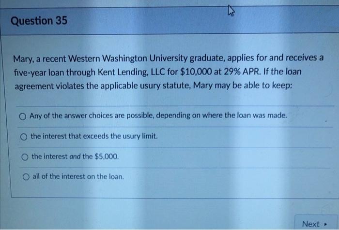 Question 35
Mary, a recent Western Washington University graduate, applies for and receives a
five-year loan through Kent Lending, LLC for $10,000 at 29% APR. If the loan
agreement violates the applicable usury statute, Mary may be able to keep:
O Any of the answer choices are possible, depending on where the loan was made.
the interest that exceeds the usury limit.
O the interest and the $5,000.
O all of the interest on the loan.
Next
