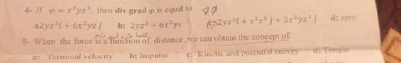 4-IF =x*yz, then div grad p is equal to.
d: zero
a2yz f+6x yz j
SZyz'i + x*zj+3x*yz )
b: 2yz + 6xyz
5- When the force is a fimction of distance we can obtain the concept of
e: Kinetic and potentraf energy
d: Torque
Terminal velocity
b: Impulse

