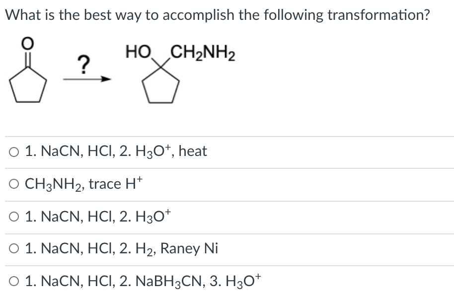 What is the best way to accomplish the following transformation?
HO CH2NH2
?
O 1. NaCN, HCI, 2. H3O*, heat
O CH3NH2, trace H*
O 1. NaCN, HCI, 2. H3O*
O 1. NaCN, HCI, 2. H2, Raney Ni
O 1. NaCN, HCI, 2. NABH3CN, 3. H30*
