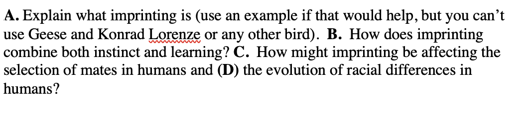 A. Explain what imprinting is (use an example if that would help, but you can't
use Geese and Konrad Lorenze or any other bird). B. How does imprinting
combine both instinct and learning? C. How might imprinting be affecting the
selection of mates in humans and (D) the evolution of racial differences in
humans?
