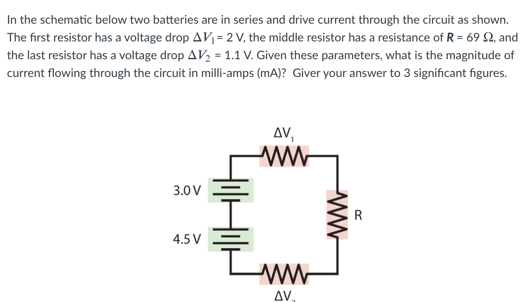 In the schematic below two batteries are in series and drive current through the circuit as shown.
The first resistor has a voltage drop AV1= 2 V, the middle resistor has a resistance of R = 69 Q, and
the last resistor has a voltage drop AV2 = 1.1 V. Given these parameters, what is the magnitude of
current flowing through the circuit in milli-amps (mA)? Giver your answer to 3 significant figures.
3.0 V
4.5 V
AV.
