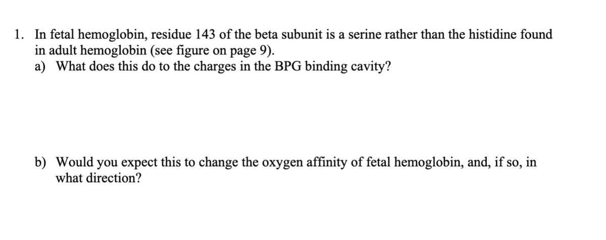 1. In fetal hemoglobin, residue 143 of the beta subunit is a serine rather than the histidine found
in adult hemoglobin (see figure on page 9).
a) What does this do to the charges in the BPG binding cavity?
b) Would you expect this to change the oxygen affinity of fetal hemoglobin, and, if so, in
what direction?
