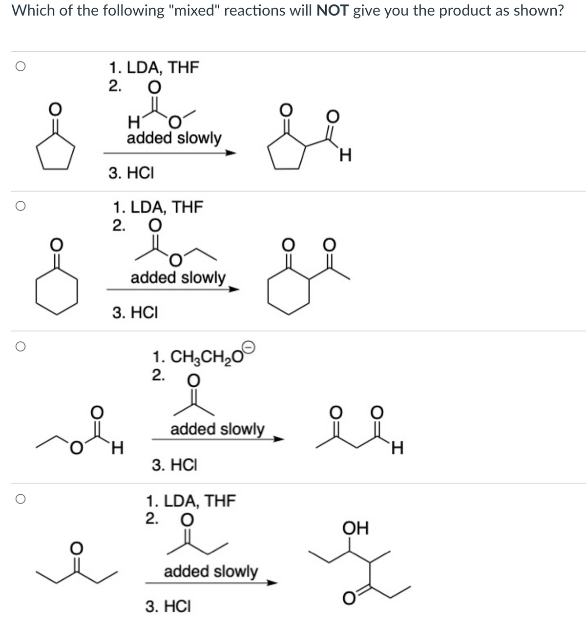 Which of the following "mixed" reactions will NOT give you the product as shown?
1. LDA, THF
2.
added slowly
`H.
3. HCI
1. LDA, THF
2. O
added slowly
3. HCI
1. CH3CH20
2.
added slowly
`H
3. HС
`H
1. LDA, THF
2. O
OH
added slowly
3. HСI
