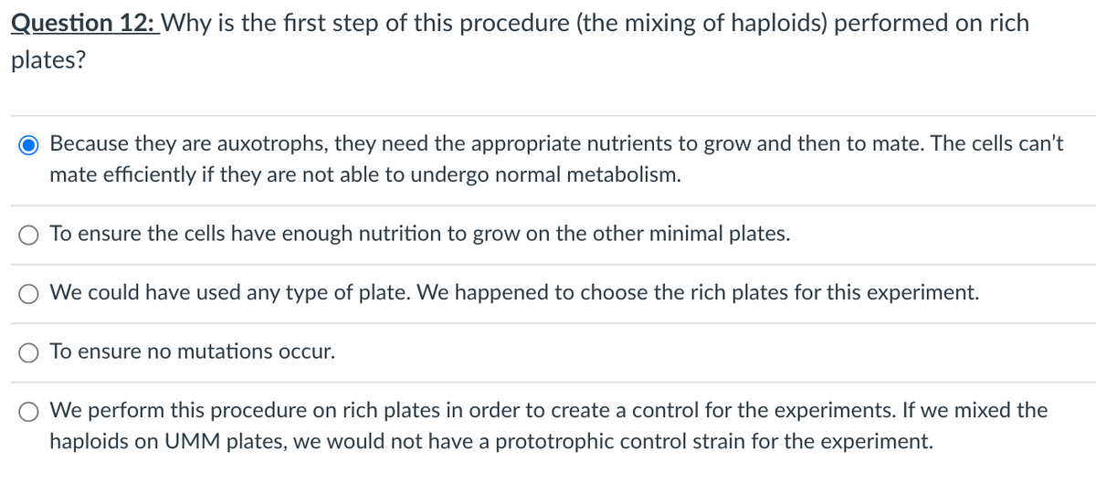 Question 12: Why is the first step of this procedure (the mixing of haploids) performed on rich
plates?
Because they are auxotrophs, they need the appropriate nutrients to grow and then to mate. The cells can't
mate efficiently if they are not able to undergo normal metabolism.
To ensure the cells have enough nutrition to grow on the other minimal plates.
We could have used any type of plate. We happened to choose the rich plates for this experiment.
To ensure no mutations occur.
We perform this procedure on rich plates in order to create a control for the experiments. If we mixed the
haploids on UMM plates, we would not have a prototrophic control strain for the experiment.