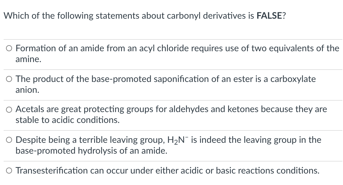Which of the following statements about carbonyl derivatives is FALSE?
O Formation of an amide from an acyl chloride requires use of two equivalents of the
amine.
O The product of the base-promoted saponification of an ester is a carboxylate
anion.
O Acetals are great protecting groups for aldehydes and ketones because they are
stable to acidic conditions.
O Despite being a terrible leaving group, H2N¯ is indeed the leaving group in the
base-promoted hydrolysis of an amide.
O Transesterification can occur under either acidic or basic reactions conditions.
