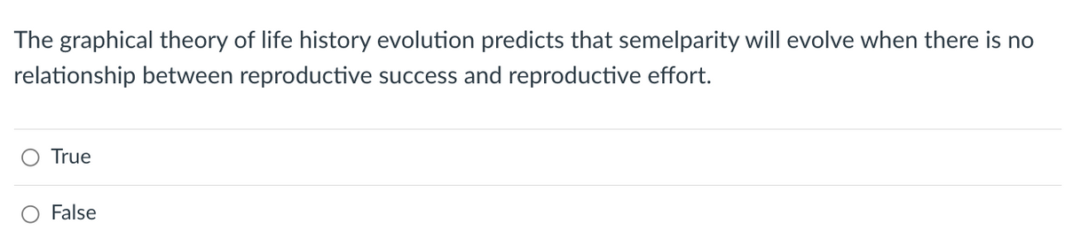 The graphical theory of life history evolution predicts that semelparity will evolve when there is no
relationship between reproductive success and reproductive effort.
True
False