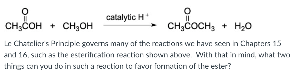 catalytic H*
CH;COH + CH3OH
CH3COCH3 + H20
Le Chatelier's Principle governs many of the reactions we have seen in Chapters 15
and 16, such as the esterification reaction shown above. With that in mind, what two
things can you do in such a reaction to favor formation of the ester?
