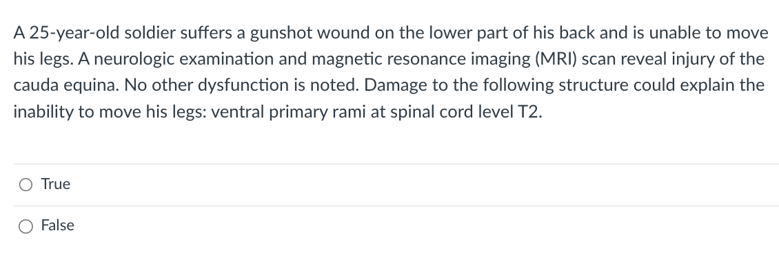 A 25-year-old soldier suffers a gunshot wound on the lower part of his back and is unable to move
his legs. A neurologic examination and magnetic resonance imaging (MRI) scan reveal injury of the
cauda equina. No other dysfunction is noted. Damage to the following structure could explain the
inability to move his legs: ventral primary rami at spinal cord level T2.
O True
False