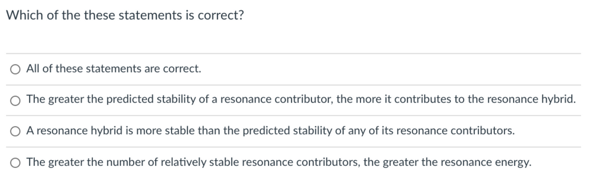Which of the these statements is correct?
O All of these statements are correct.
O The greater the predicted stability of a resonance contributor, the more it contributes to the resonance hybrid.
O A resonance hybrid is more stable than the predicted stability of any of its resonance contributors.
O The greater the number of relatively stable resonance contributors, the greater the resonance energy.

