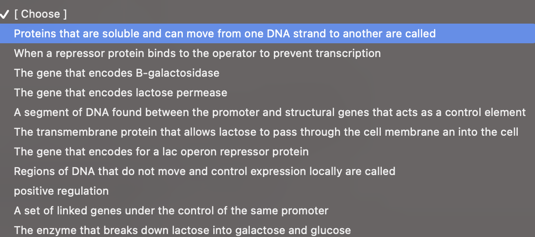 V[ Choose ]
Proteins that are soluble and can move from one DNA strand to another are called
When a repressor protein binds to the operator to prevent transcription
The gene that encodes B-galactosidase
The gene that encodes lactose permease
A segment of DNA found between the promoter and structural genes that acts as a control element
The transmembrane protein that allows lactose to pass through the cell membrane an into the cell
The gene that encodes for a lac operon repressor protein
Regions of DNA that do not move and control expression locally are called
positive regulation
A set of linked genes under the control of the same promoter
The enzyme that breaks down lactose into galactose and glucose
