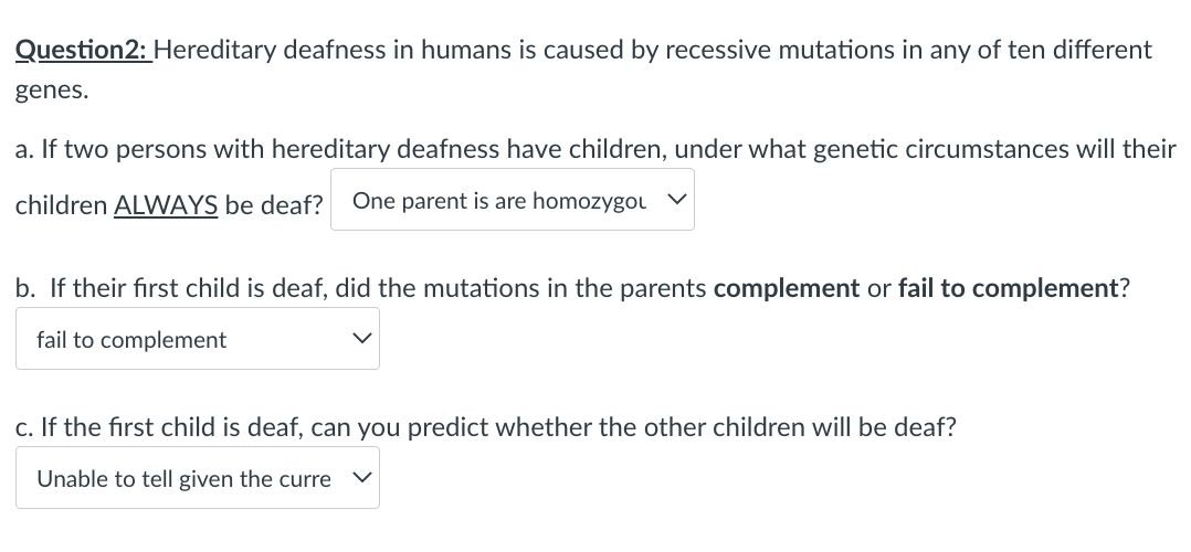 Question2: Hereditary deafness in humans is caused by recessive mutations in any of ten different
genes.
a. If two persons with hereditary deafness have children, under what genetic circumstances will their
children ALWAYS be deaf? One parent is are homozygou V
b. If their first child is deaf, did the mutations in the parents complement or fail to complement?
fail to complement
c. If the first child is deaf, can you predict whether the other children will be deaf?
Unable to tell given the curre