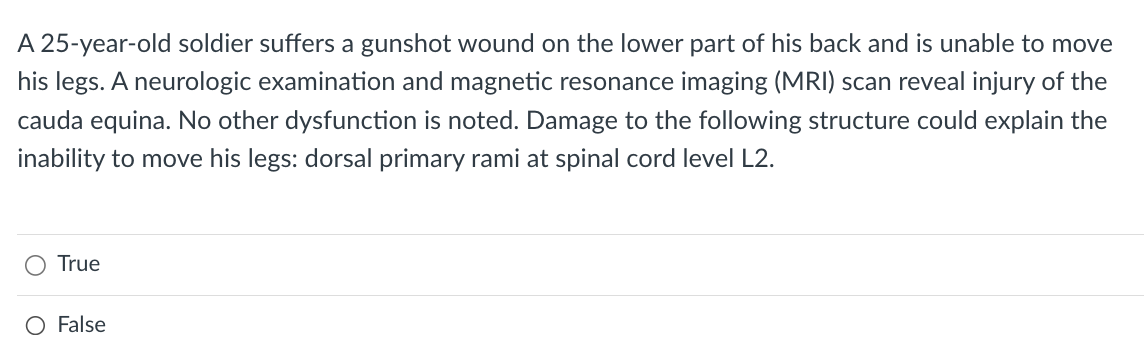 A 25-year-old soldier suffers a gunshot wound on the lower part of his back and is unable to move
his legs. A neurologic examination and magnetic resonance imaging (MRI) scan reveal injury of the
cauda equina. No other dysfunction is noted. Damage to the following structure could explain the
inability to move his legs: dorsal primary rami at spinal cord level L2.
True
O False