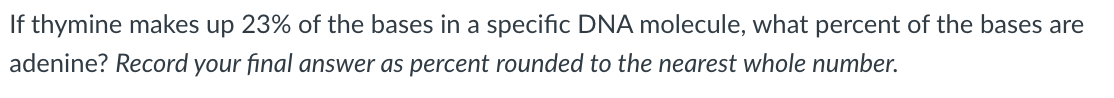 If thymine makes up 23% of the bases in a specific DNA molecule, what percent of the bases are
adenine? Record your final answer as percent rounded to the nearest whole number.
