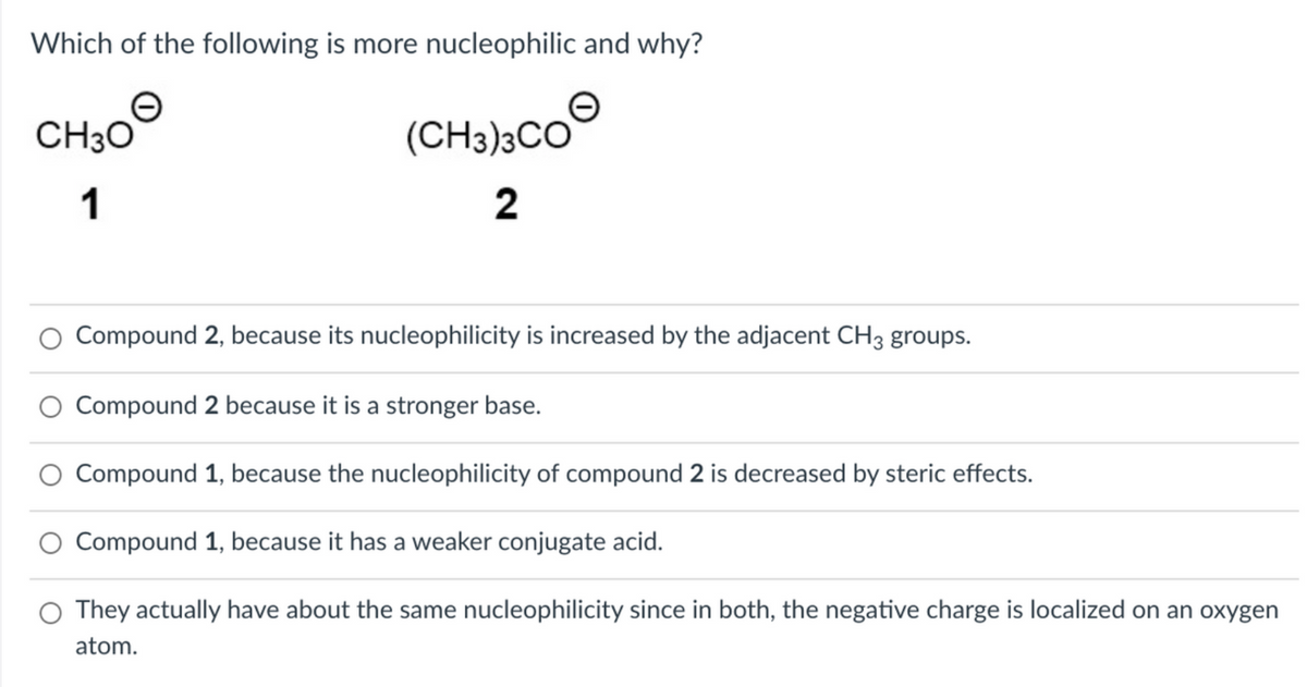 Which of the following is more nucleophilic and why?
CH30
(CH3)3CO
1
2
Compound 2, because its nucleophilicity is increased by the adjacent CH3 groups.
Compound 2 because it is a stronger base.
Compound 1, because the nucleophilicity of compound 2 is decreased by steric effects.
Compound 1, because it has a weaker conjugate acid.
O They actually have about the same nucleophilicity since in both, the negative charge is localized on an oxygen
atom.
