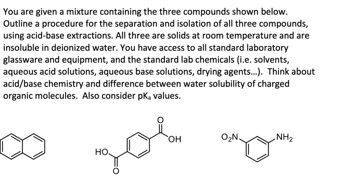 You are given a mixture containing the three compounds shown below.
Outline a procedure for the separation and isolation of all three compounds,
using acid-base extractions. All three are solids at room temperature and are
insoluble in deionized water. You have access to all standard laboratory
glassware and equipment, and the standard lab chemicals (i.e. solvents,
aqueous acid solutions, aqueous base solutions, drying agents...). Think about
acid/base chemistry and difference between water solubility of charged
organic molecules. Also consider pka values.
OH
O2N.
NH2
HO
