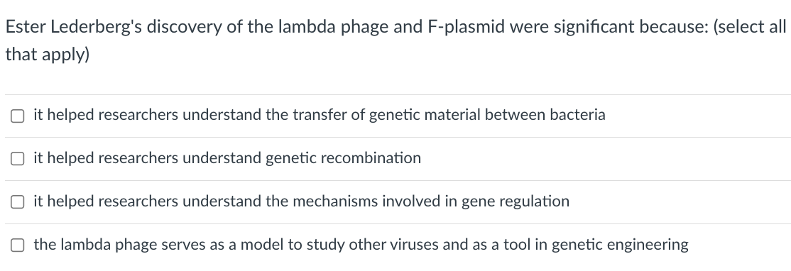 Ester Lederberg's discovery of the lambda phage and F-plasmid were significant because: (select all|
that apply)
O it helped researchers understand the transfer of genetic material between bacteria
O it helped researchers understand genetic recombination
it helped researchers understand the mechanisms involved in gene regulation
O the lambda phage serves as a model to study other viruses and as a tool in genetic engineering
