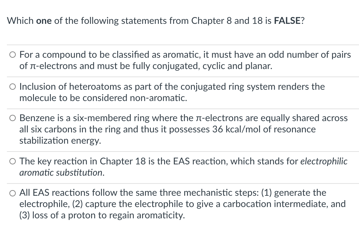 Which one of the following statements from Chapter 8 and 18 is FALSE?
O For a compound to be classified as aromatic, it must have an odd number of pairs
of n-electrons and must be fully conjugated, cyclic and planar.
O Inclusion of heteroatoms as part of the conjugated ring system renders the
molecule to be considered non-aromatic.
O Benzene is a six-membered ring where the n-electrons are equally shared across
all six carbons in the ring and thus it possesses 36 kcal/mol of resonance
stabilization energy.
O The key reaction in Chapter 18 is the EAS reaction, which stands for electrophilic
aromatic substitution.
O All EAS reactions follow the same three mechanistic steps: (1) generate the
electrophile, (2) capture the electrophile to give a carbocation intermediate, and
(3) loss of a proton to regain aromaticity.
