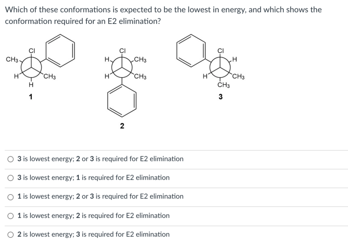 Which of these conformations is expected to be the lowest in energy, and which shows the
conformation required for an E2 elimination?
CI
CI
CI
CH3 -
H.
„CH3
H
`CH3
`CH3
CH3
H
ČH3
1
2
3 is lowest energy; 2 or 3 is required for E2 elimination
3 is lowest energy; 1 is required for E2 elimination
O 1 is lowest energy; 2 or 3 is required for E2 elimination
O 1 is lowest energy; 2 is required for E2 elimination
O 2 is lowest energy; 3 is required for E2 elimination

