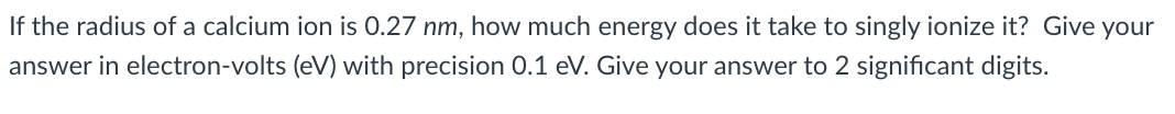 If the radius of a calcium ion is 0.27 nm, how much energy does it take to singly ionize it? Give your
answer in electron-volts (eV) with precision 0.1 eV. Give your answer to 2 significant digits.
