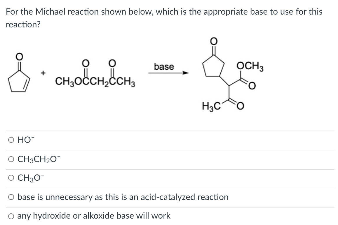 For the Michael reaction shown below, which is the appropriate base to use for this
reaction?
base
OCH3
+
CH;OČCH,ÖCH3
H3C°
O HO
O CH3CH2O¯
O CH3O-
O base is unnecessary as this is an acid-catalyzed reaction
O any hydroxide or alkoxide base will work
