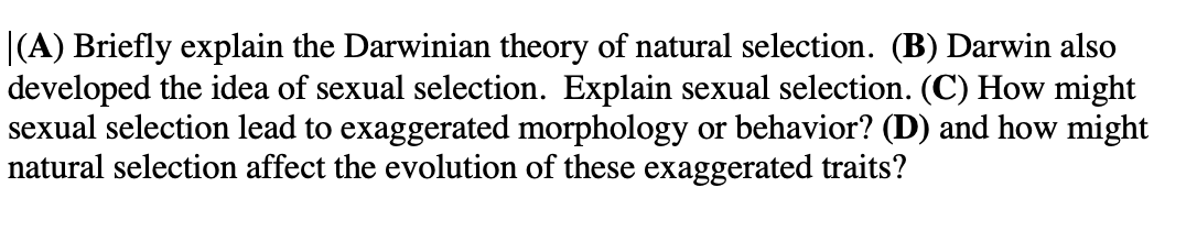|(A) Briefly explain the Darwinian theory of natural selection. (B) Darwin also
developed the idea of sexual selection. Explain sexual selection. (C) How might
sexual selection lead to exaggerated morphology or behavior? (D) and how might
natural selection affect the evolution of these exaggerated traits?