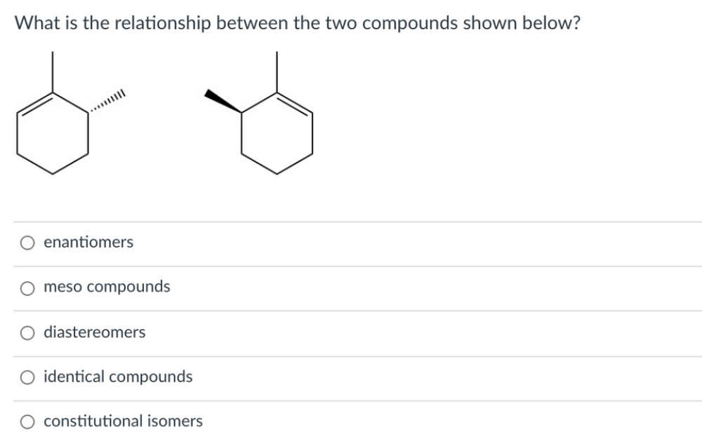What is the relationship between the two compounds shown below?
O enantiomers
O meso compounds
diastereomers
O identical compounds
constitutional isomers

