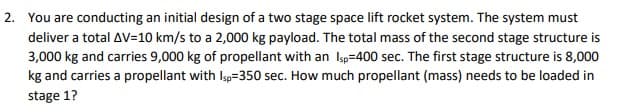 2. You are conducting an initial design of a two stage space lift rocket system. The system must
deliver a total AV=10 km/s to a 2,000 kg payload. The total mass of the second stage structure is
3,000 kg and carries 9,000 kg of propellant with an Isp=400 sec. The first stage structure is 8,000
kg and carries a propellant with Isp=350 sec. How much propellant (mass) needs to be loaded in
stage 1?