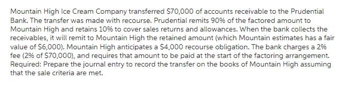 Mountain High Ice Cream Company transferred $70,000 of accounts receivable to the Prudential
Bank. The transfer was made with recourse. Prudential remits 90% of the factored amount to
Mountain High and retains 10% to cover sales returns and allowances. When the bank collects the
receivables, it will remit to Mountain High the retained amount (which Mountain estimates has a fair
value of $6,000). Mountain High anticipates a $4,000 recourse obligation. The bank charges a 2%
fee (2% of $70,000), and requires that amount to be paid at the start of the factoring arrangement.
Required: Prepare the journal entry to record the transfer on the books of Mountain High assuming
that the sale criteria are met.