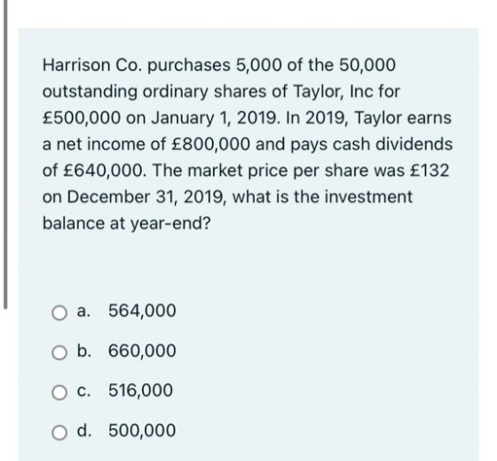 Harrison Co. purchases 5,000 of the 50,000
outstanding ordinary shares of Taylor, Inc for
£500,000 on January 1, 2019. In 2019, Taylor earns
a net income of £800,000 and pays cash dividends
of £640,000. The market price per share was £132
on December 31, 2019, what is the investment
balance at year-end?
O a. 564,000
O b. 660,000
O c. 516,000
O d. 500,000
