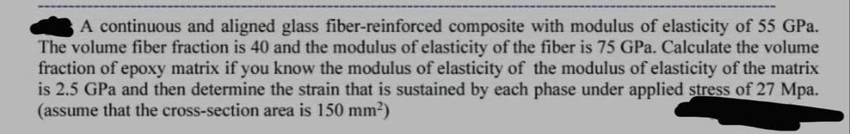A continuous and aligned glass fiber-reinforced composite with modulus of elasticity of 55 GPa.
The volume fiber fraction is 40 and the modulus of elasticity of the fiber is 75 GPa. Calculate the volume
fraction of epoxy matrix if you know the modulus of elasticity of the modulus of elasticity of the matrix
is 2.5 GPa and then determine the strain that is sustained by each phase under applied stress of 27 Mpa.
(assume that the cross-section area is 150 mm2)

