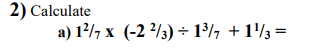 2) Calculate
a) 12/7 x (-2 2/3) + 1³/, + 1'/3 =
