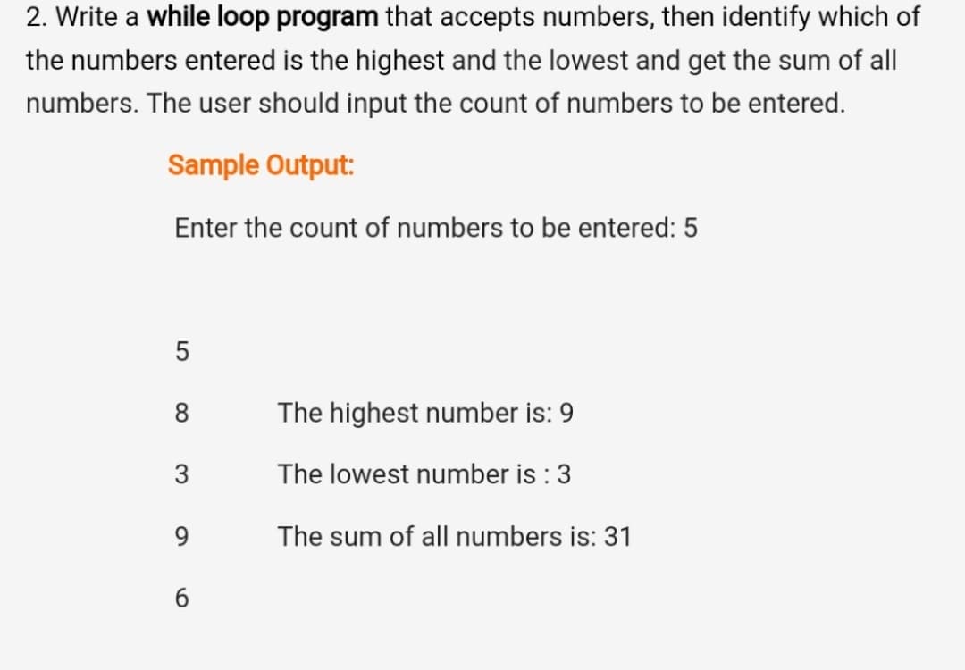2. Write a while loop program that accepts numbers, then identify which of
the numbers entered is the highest and the lowest and get the sum of all
numbers. The user should input the count of numbers to be entered.
Sample Output:
Enter the count of numbers to be entered: 5
5
8
The highest number is: 9
3
The lowest number is : 3
9.
The sum of all numbers is: 31
