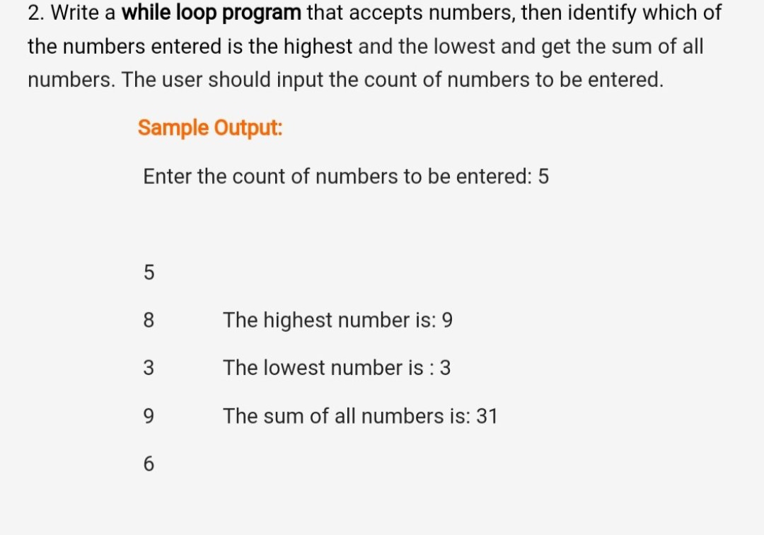 2. Write a while loop program that accepts numbers, then identify which of
the numbers entered is the highest and the lowest and get the sum of all
numbers. The user should input the count of numbers to be entered.
Sample Output:
Enter the count of numbers to be entered: 5
5
8.
The highest number is: 9
3
The lowest number is : 3
9.
The sum of all numbers is: 31
6.
