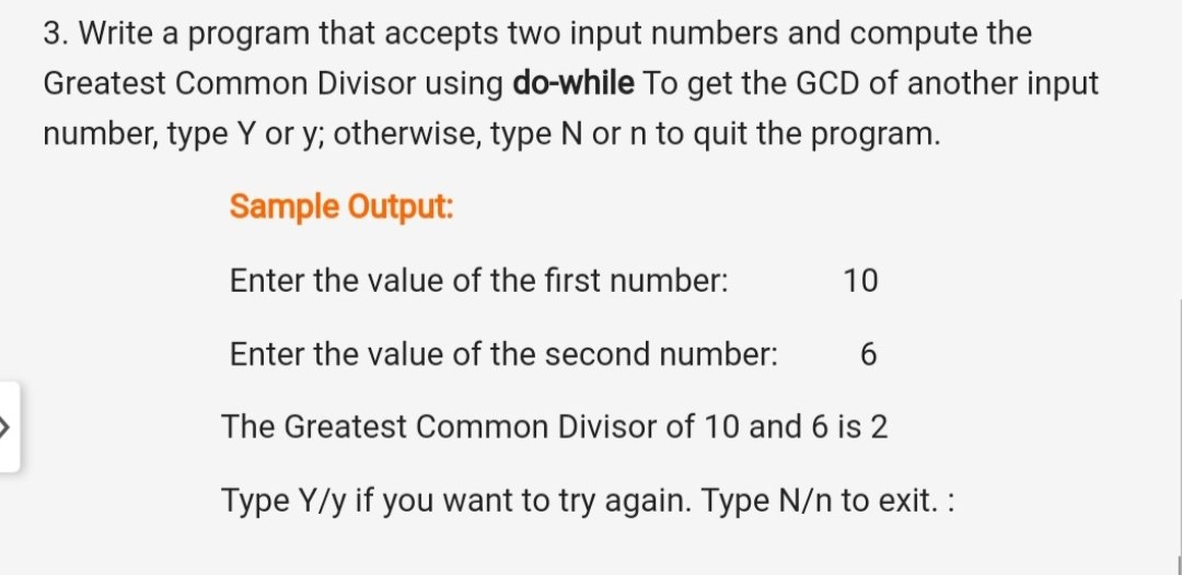 3. Write a program that accepts two input numbers and compute the
Greatest Common Divisor using do-while To get the GCD of another input
number, type Y or y; otherwise, type N or n to quit the program.
Sample Output:
Enter the value of the first number:
10
Enter the value of the second number:
The Greatest Common Divisor of 10 and 6 is 2
Type Y/y if you want to try again. Type N/n to exit. :
