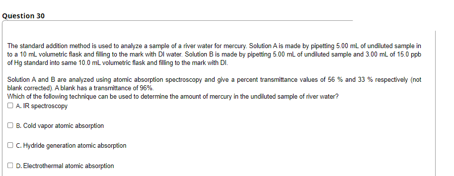Question 30
The standard addition method is used to analyze a sample of a river water for mercury. Solution A is made by pipetting 5.00 mL of undiluted sample in
to a 10 mL volumetric flask and filling to the mark with DI water. Solution B is made by pipetting 5.00 mL of undiluted sample and 3.00 mL of 15.0 ppb
of Hg standard into same 10.0 mL volumetric flask and filling to the mark with DI.
Solution A and B are analyzed using atomic absorption spectroscopy and give a percent transmittance values of 56 % and 33 % respectively (not
blank corrected). A blank has a transmittance of 96%.
Which of the following technique can be used to determine the amount of mercury in the undiluted sample of river water?
O A. IR spectroscopy
O B. Cold vapor atomic absorption
OC. Hydride generation atomic absorption
D. Electrothermal atomic absorption
