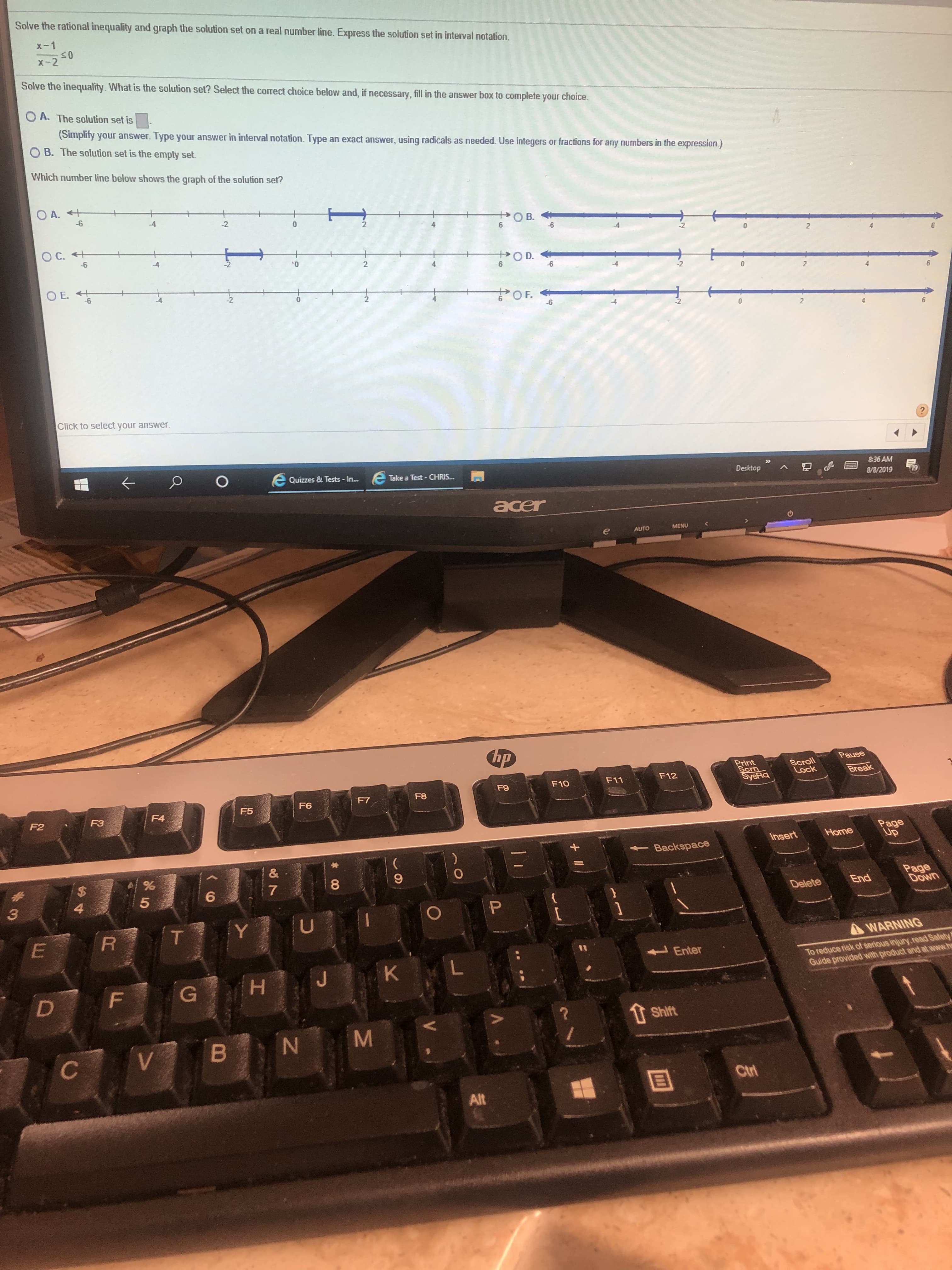 Solve the rational inequality and graph the solution set on a real number line. Express the solution set in interval notation.
X-1
<0
x-2
Solve the inequality. What is the solution set? Select the correct choice below and, if necessary, fill in the answer box to complete your choice.
A. The solution set is
(Simplity your answer. Type your answer in interval notation. Type
an exact answer, using radicals as needed. Use integers or fractions for any numbers in the expression.)
B. The solution set is the empty set.
Which number line below shows the graph of the solution set?
OA.
-6
O B.
6
-2
0
2
-2
2
O C.+
-6
O D.
-4
'0
2
6
2
2
OE.
6
4
OF.
-2
-6
2
6
Click to select your answer
O E Quizzes & Tests - In..
8:36 AM
Take a Test- CHRIS...
Desktop
19
8/8/2019
acer
MENU
AUTO
hp
Pause
Scroll
Lock
Print
Scrm
SysRa
Break
F12
F11
F10
F9
F8
F7
F6
F5
F4
F3
F2
Page
UP
Home
Insert
Backspace
1
&
1
%
$
8
Page
Down
#
7
6
End
Delete
4
3
P
U
T
R
E
AWARNING
To reduce risk of serious injury,road Safety
Guide provided with product and at www.h
Enter
L
K
J
G H
F
1 Shift
B
V
Ctri
Alt
O
M
Z
