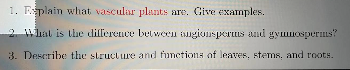 1. Explain what vascular plants are. Give examples.
2 What is the difference between angionsperms and gymnosperms?
3. Describe the structure and functions of leaves, stems, and roots.
